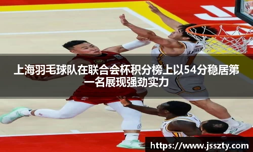 上海羽毛球队在联合会杯积分榜上以54分稳居第一名展现强劲实力