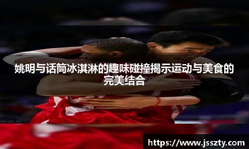 姚明与话筒冰淇淋的趣味碰撞揭示运动与美食的完美结合