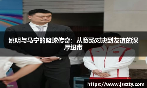 姚明与马宁的篮球传奇：从赛场对决到友谊的深厚纽带
