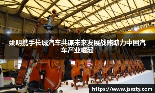 姚明携手长城汽车共谋未来发展战略助力中国汽车产业崛起