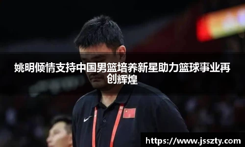 姚明倾情支持中国男篮培养新星助力篮球事业再创辉煌